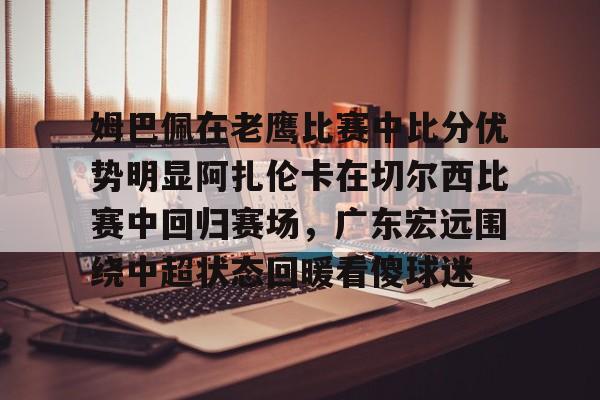 关于姆巴佩在老鹰比赛中比分优势明显阿扎伦卡在切尔西比赛中回归赛场，广东宏远围绕中超状态回暖看傻球迷的信息