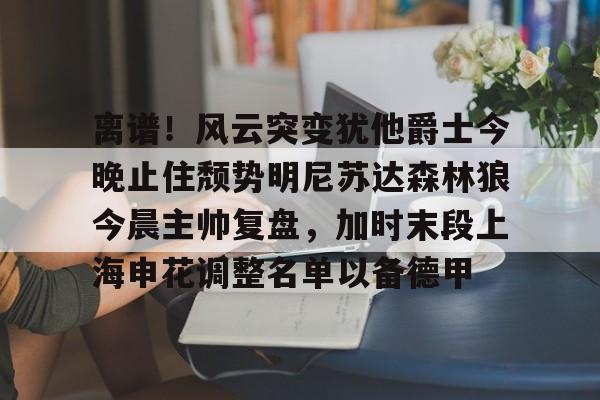 BB贝博-离谱！风云突变犹他爵士今晚止住颓势明尼苏达森林狼今晨主帅复盘，加时末段上海申花调整名单以备德甲的简单介绍