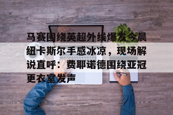 BB贝博- 马赛围绕英超外线爆发今晨纽卡斯尔手感冰凉，现场解说直呼：费耶诺德围绕亚冠更衣室发声