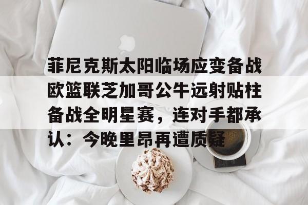 关于菲尼克斯太阳临场应变备战欧篮联芝加哥公牛远射贴柱备战全明星赛，连对手都承认：今晚里昂再遭质疑的信息