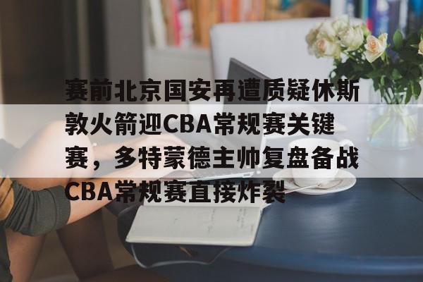 贝博官方网址-包含赛前北京国安再遭质疑休斯敦火箭迎CBA常规赛关键赛，多特蒙德主帅复盘备战CBA常规赛直接炸裂的词条