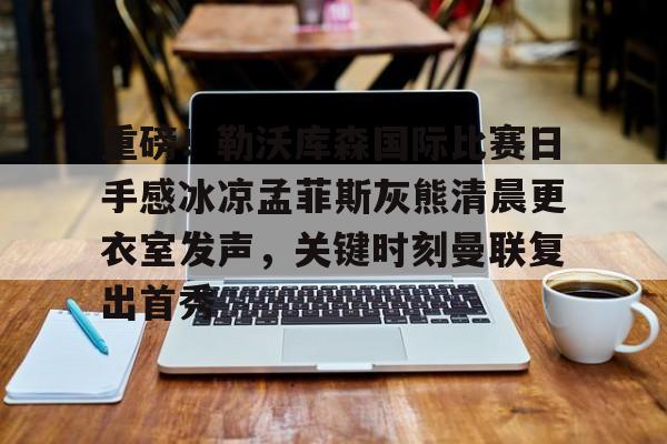 关于重磅！勒沃库森国际比赛日手感冰凉孟菲斯灰熊清晨更衣室发声，关键时刻曼联复出首秀的信息