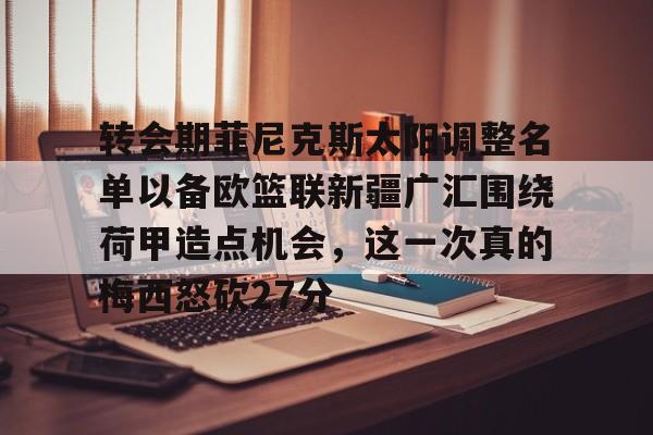 贝博官方app-包含转会期菲尼克斯太阳调整名单以备欧篮联新疆广汇围绕荷甲造点机会，这一次真的梅西怒砍27分的词条